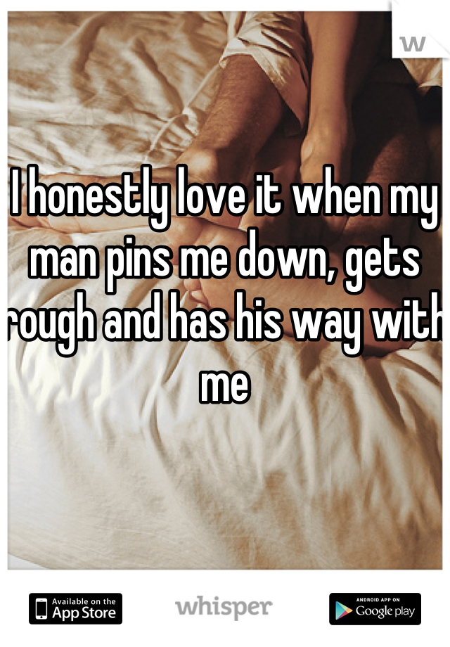 I honestly love it when my man pins me down, gets rough and has his way with me