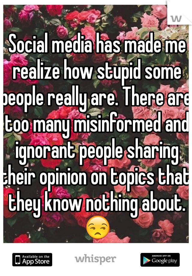 Social media has made me realize how stupid some people really are. There are too many misinformed and ignorant people sharing their opinion on topics that they know nothing about. 😒 