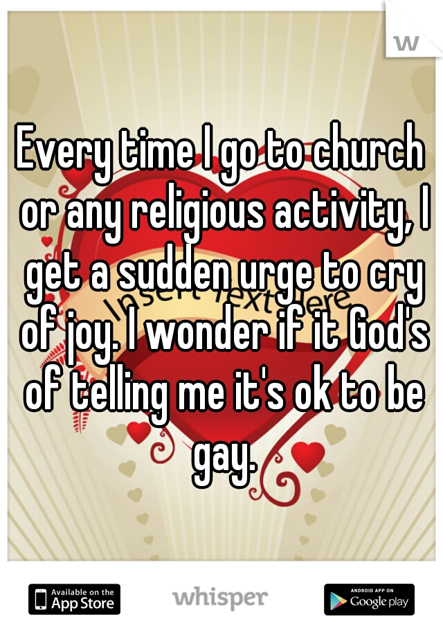 Every time I go to church or any religious activity, I get a sudden urge to cry of joy. I wonder if it God's of telling me it's ok to be gay.