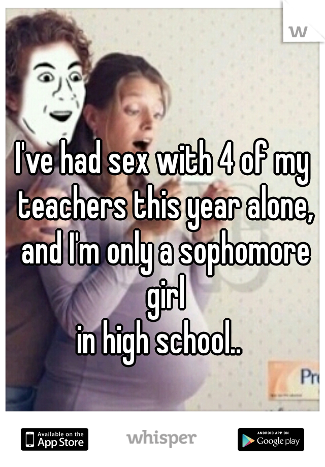 I've had sex with 4 of my teachers this year alone, and I'm only a sophomore girl
 in high school..  