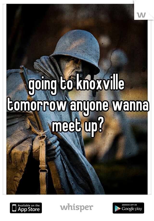 going to knoxville tomorrow anyone wanna meet up?