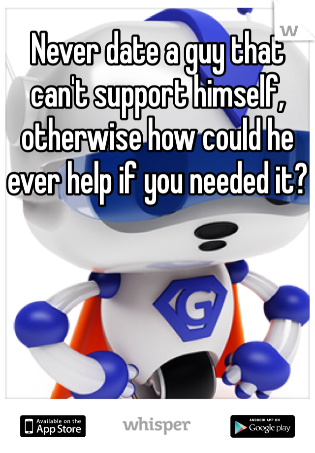 Never date a guy that can't support himself, otherwise how could he ever help if you needed it?