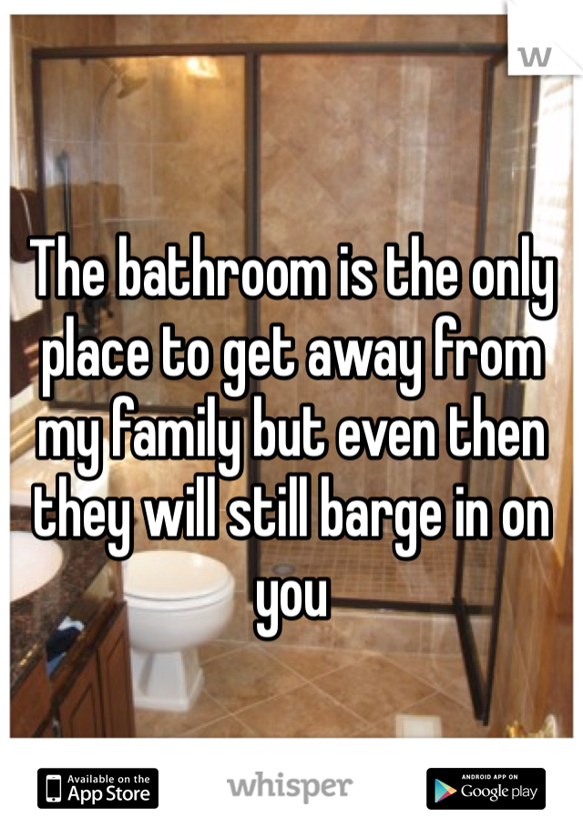 The bathroom is the only place to get away from my family but even then they will still barge in on you