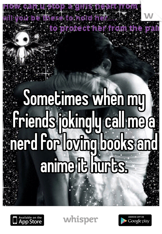 Sometimes when my friends jokingly call me a nerd for loving books and anime it hurts.