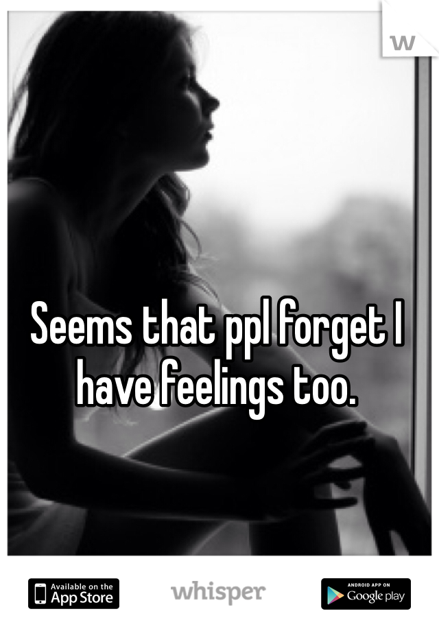 Seems that ppl forget I have feelings too. 