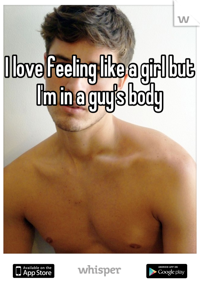 I love feeling like a girl but I'm in a guy's body