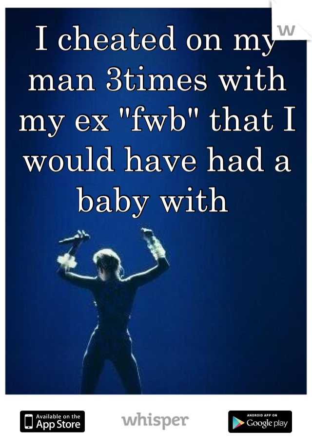 I cheated on my man 3times with my ex "fwb" that I would have had a baby with 