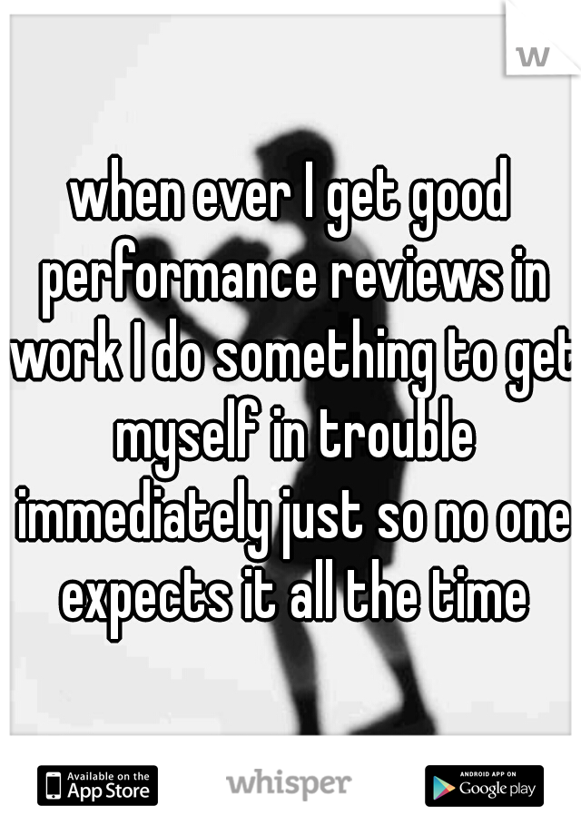 when ever I get good performance reviews in work I do something to get myself in trouble immediately just so no one expects it all the time