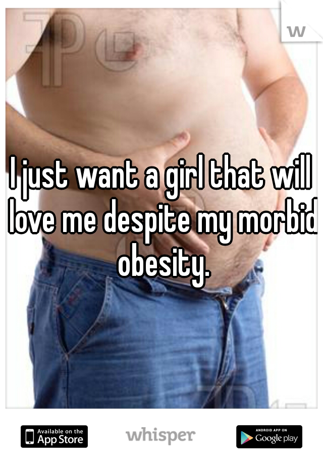 I just want a girl that will love me despite my morbid obesity.