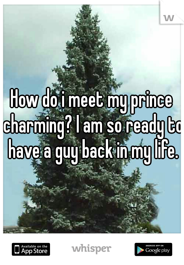 How do i meet my prince charming? I am so ready to have a guy back in my life.