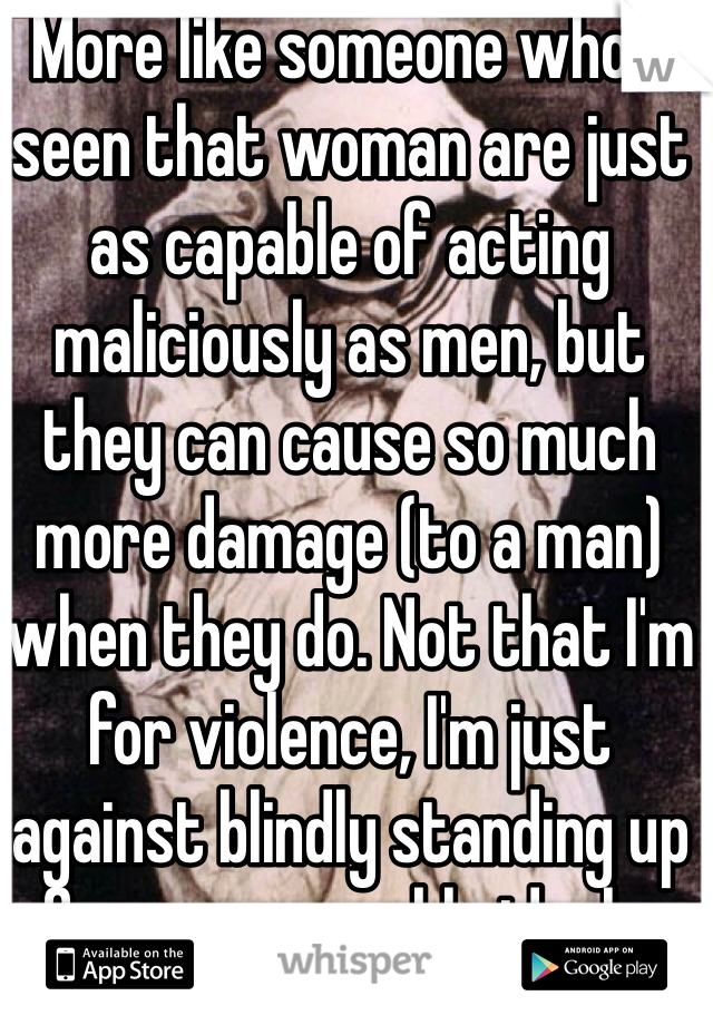 More like someone who's seen that woman are just as capable of acting maliciously as men, but they can cause so much more damage (to a man) when they do. Not that I'm for violence, I'm just against blindly standing up for unreasonable ideals.