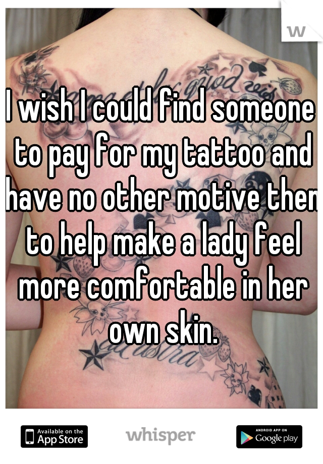 I wish I could find someone to pay for my tattoo and have no other motive then to help make a lady feel more comfortable in her own skin.