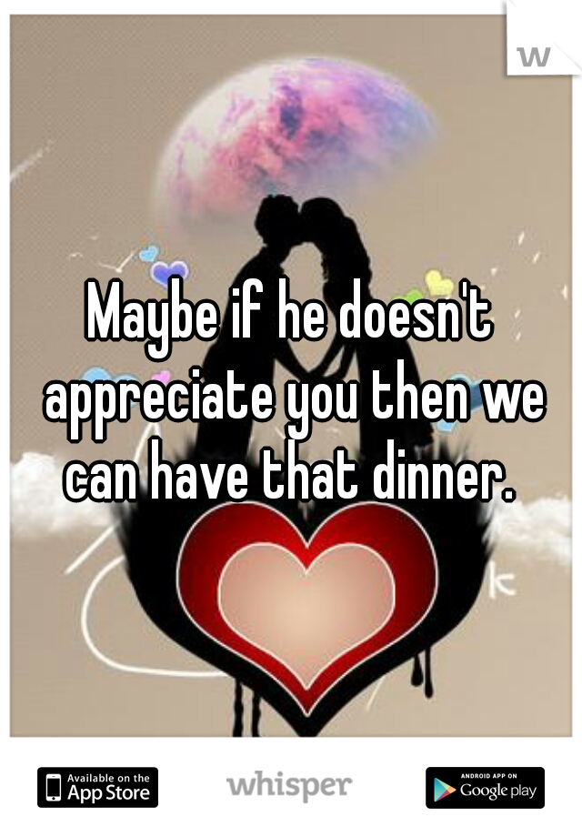 Maybe if he doesn't appreciate you then we can have that dinner. 