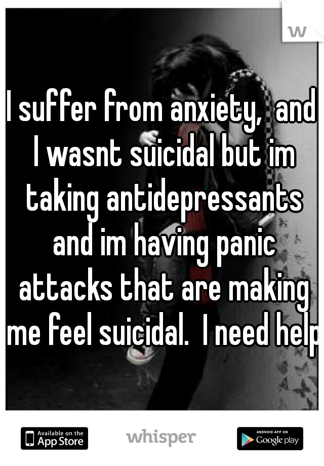 I suffer from anxiety,  and I wasnt suicidal but im taking antidepressants and im having panic attacks that are making me feel suicidal.  I need help