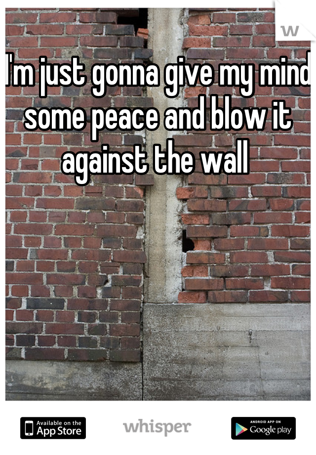 I'm just gonna give my mind some peace and blow it against the wall 