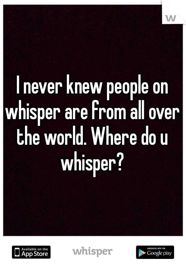 I never knew people on whisper are from all over the world. Where do u whisper?