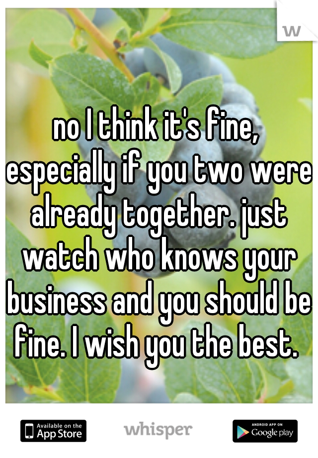 no I think it's fine, especially if you two were already together. just watch who knows your business and you should be fine. I wish you the best. 