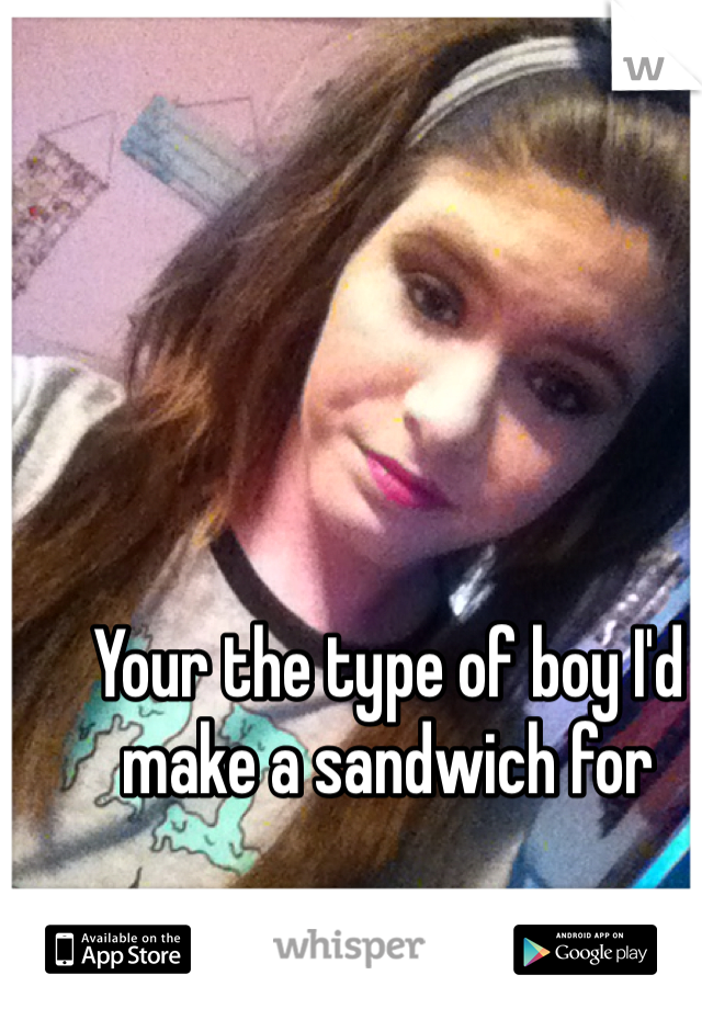 Your the type of boy I'd make a sandwich for