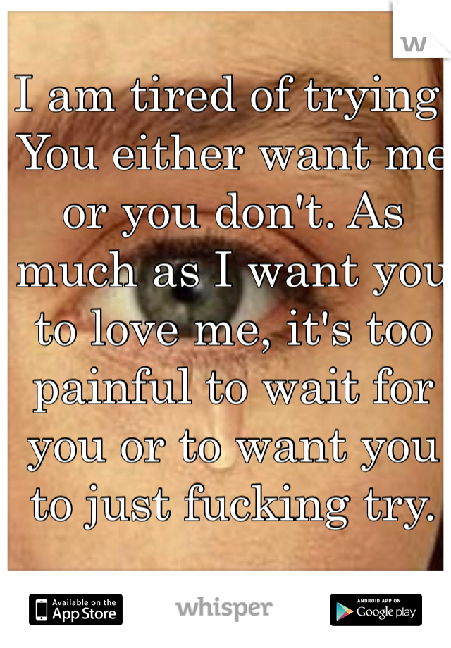 I am tired of trying. You either want me or you don't. As much as I want you to love me, it's too painful to wait for you or to want you to just fucking try. 