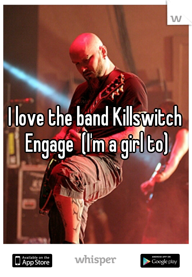 I love the band Killswitch Engage  (I'm a girl to)