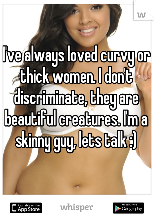 I've always loved curvy or thick women. I don't discriminate, they are beautiful creatures. I'm a skinny guy, lets talk :)