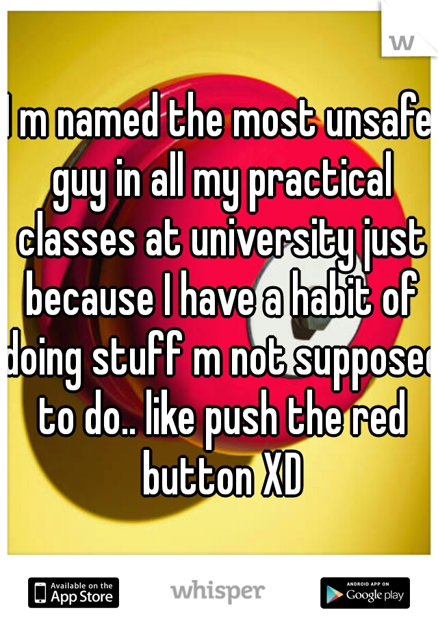 I m named the most unsafe guy in all my practical classes at university just because I have a habit of doing stuff m not supposed to do.. like push the red button XD