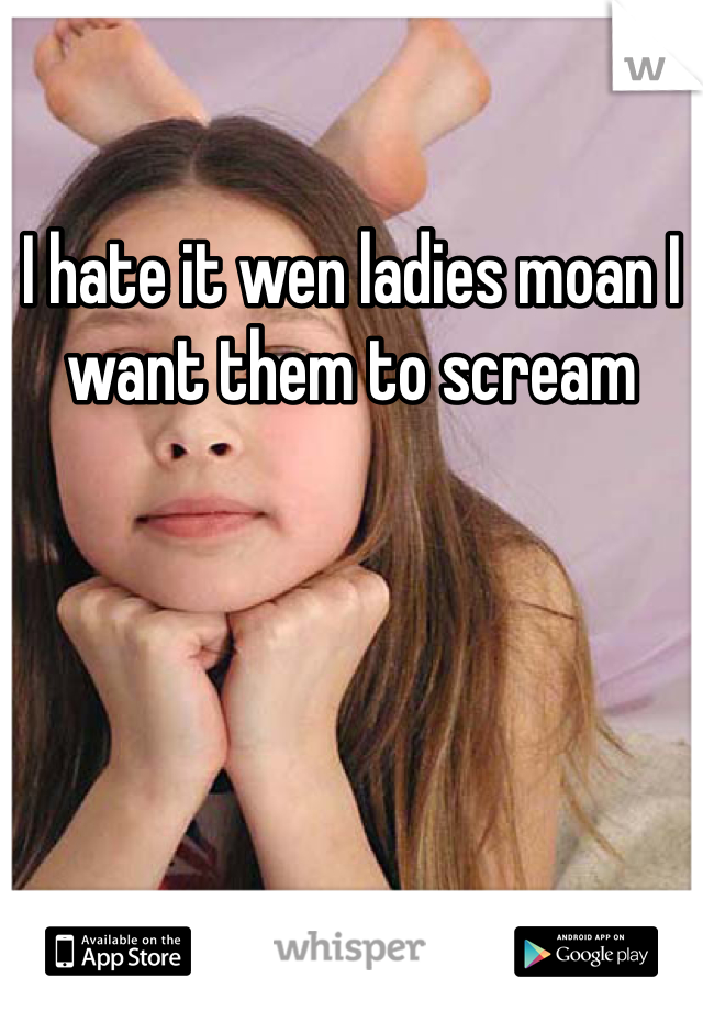 I hate it wen ladies moan I want them to scream 