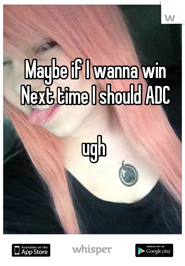 Maybe if I wanna win 
Next time I should ADC 

ugh 