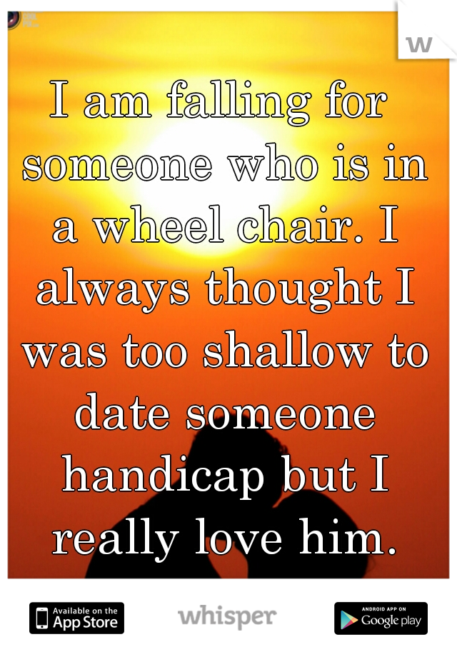 I am falling for someone who is in a wheel chair. I always thought I was too shallow to date someone handicap but I really love him.
