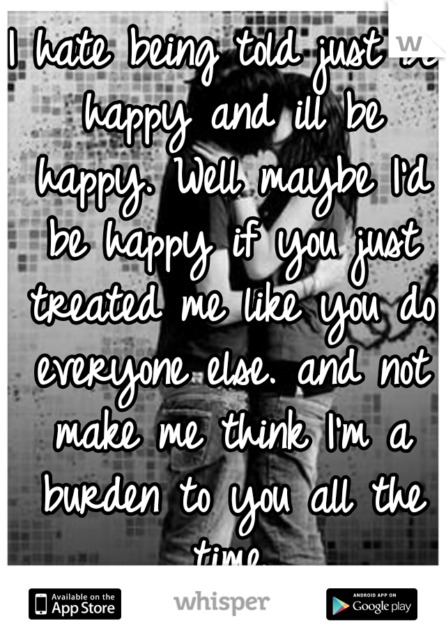 I hate being told just be happy and ill be happy. Well maybe I'd be happy if you just treated me like you do everyone else. and not make me think I'm a burden to you all the time.