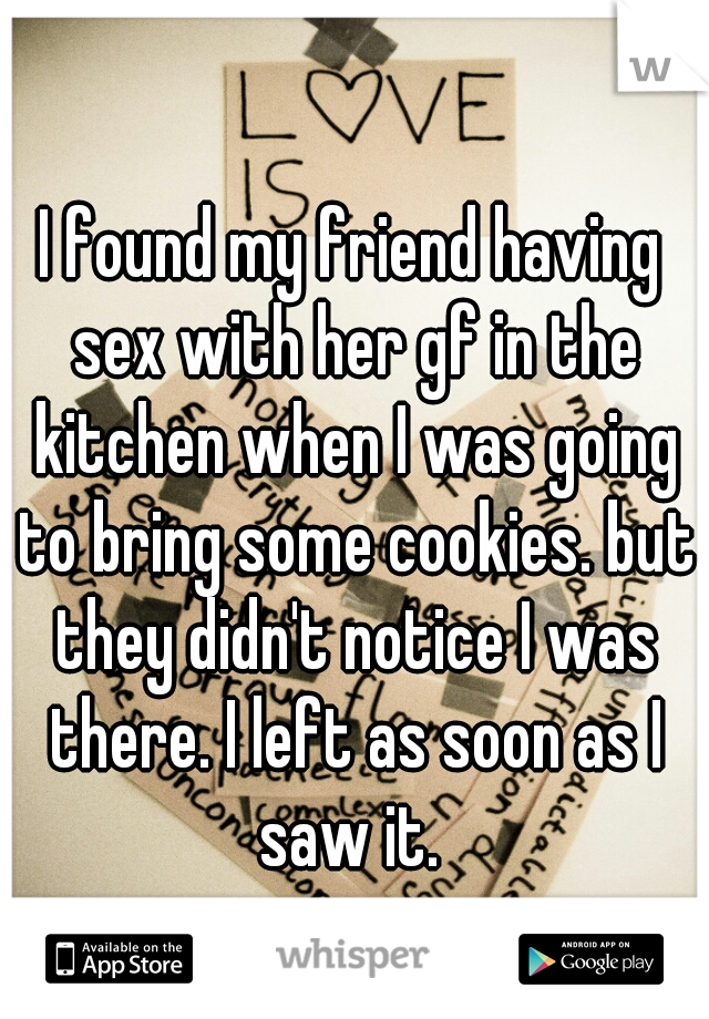 I found my friend having sex with her gf in the kitchen when I was going to bring some cookies. but they didn't notice I was there. I left as soon as I saw it. 