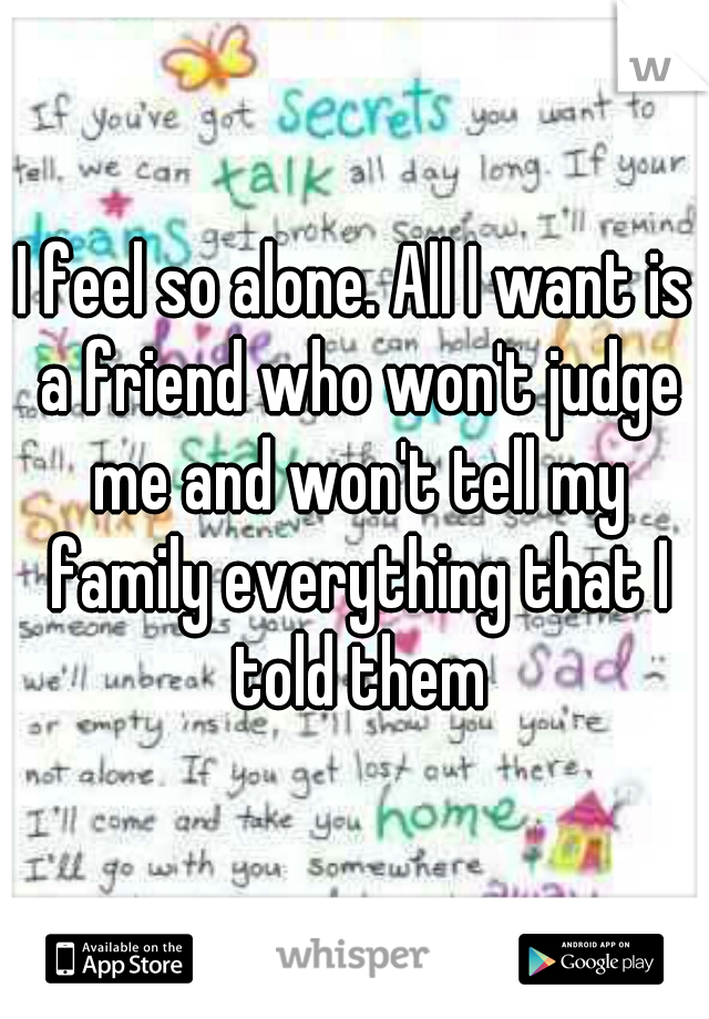 I feel so alone. All I want is a friend who won't judge me and won't tell my family everything that I told them