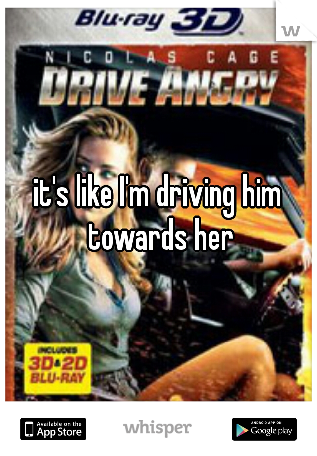 it's like I'm driving him towards her