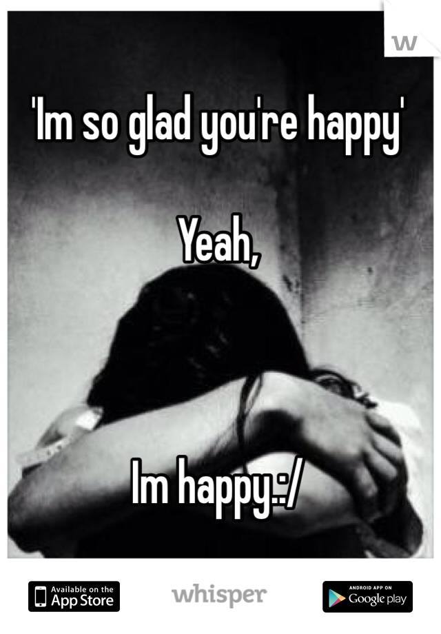 'Im so glad you're happy'

Yeah,



Im happy.:/