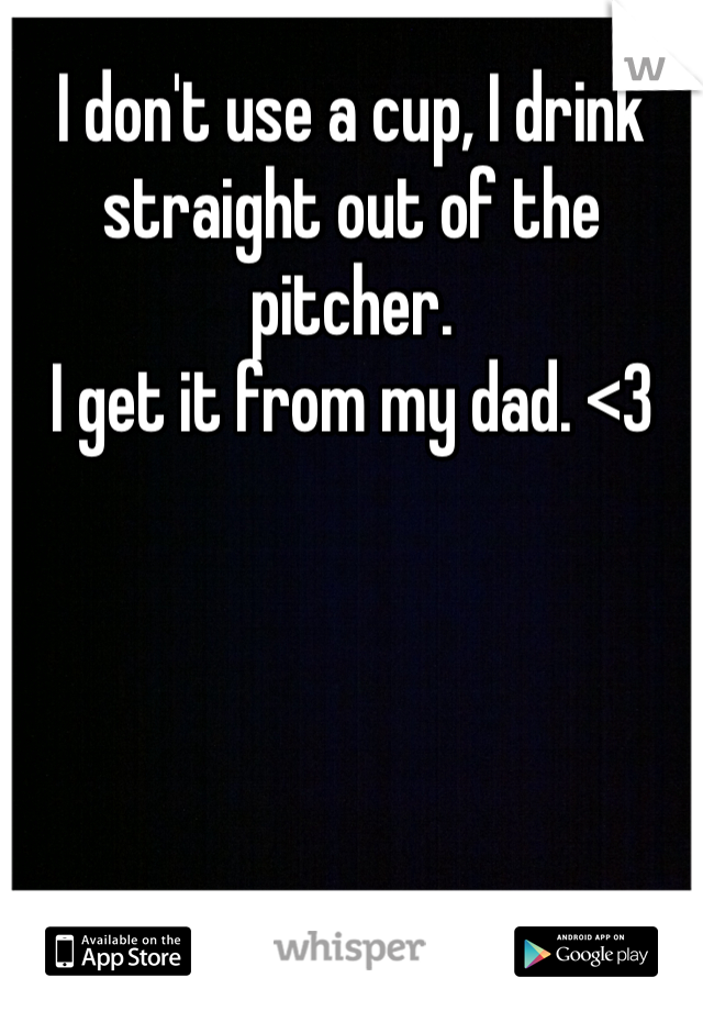 I don't use a cup, I drink straight out of the pitcher. 
I get it from my dad. <3