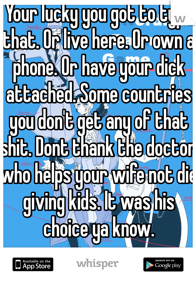 Your lucky you got to type that. Or live here. Or own a phone. Or have your dick attached. Some countries you don't get any of that shit. Dont thank the doctor who helps your wife not die giving kids. It was his choice ya know. 