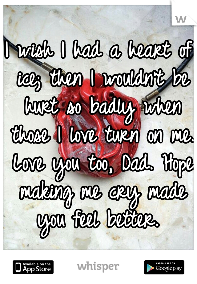 I wish I had a heart of ice; then I wouldn't be hurt so badly when those I love turn on me. Love you too, Dad. Hope making me cry made you feel better. 