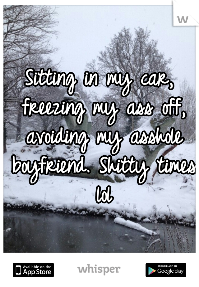 Sitting in my car, freezing my ass off, avoiding my asshole boyfriend. Shitty times lol