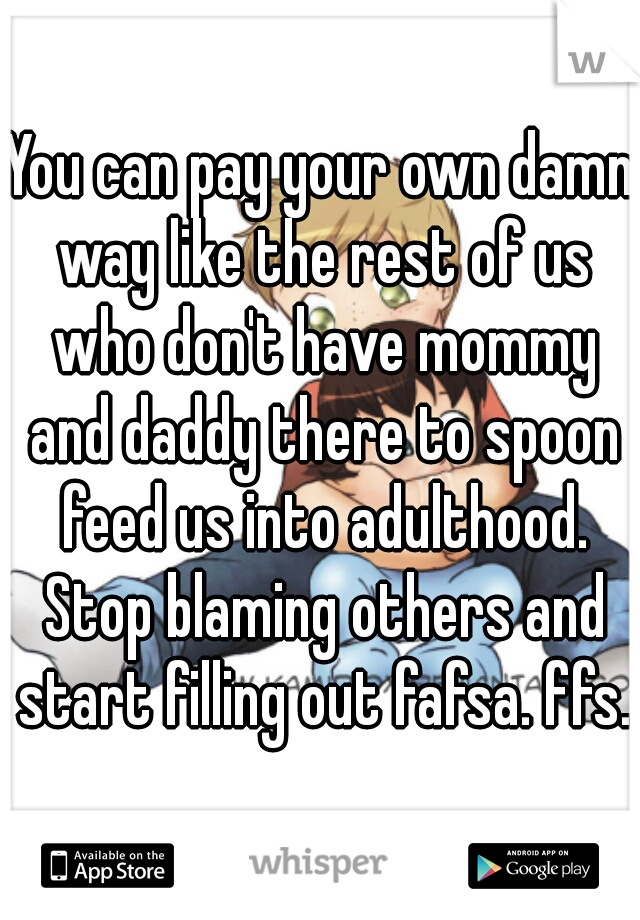 You can pay your own damn way like the rest of us who don't have mommy and daddy there to spoon feed us into adulthood. Stop blaming others and start filling out fafsa. ffs.