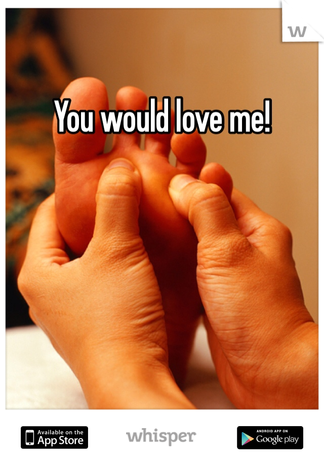 You would love me!