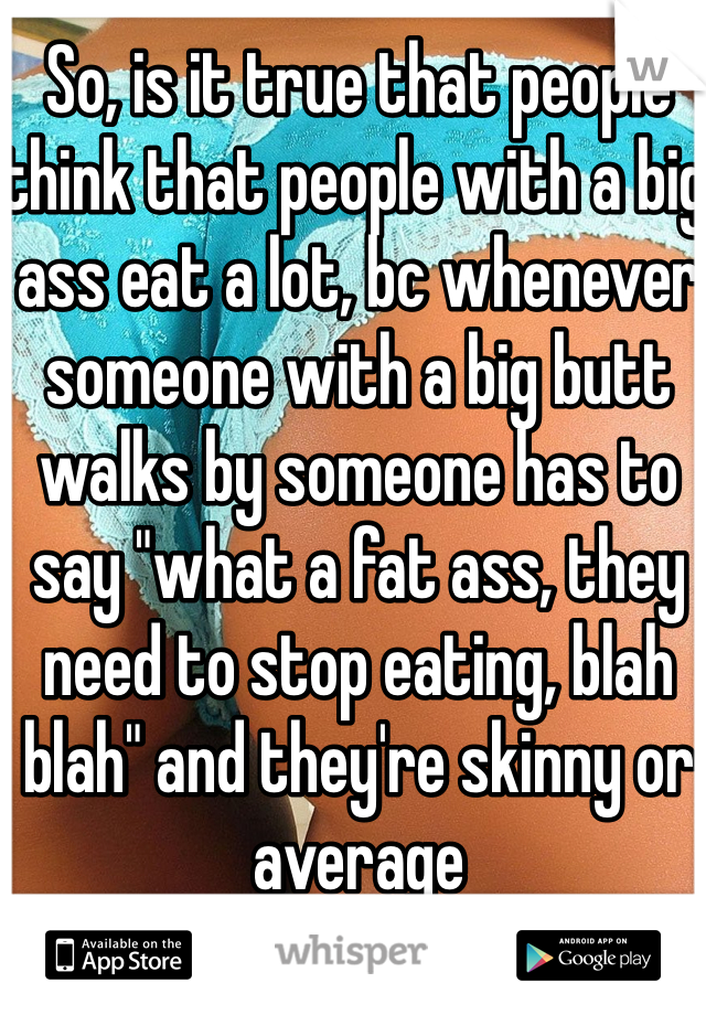 So, is it true that people think that people with a big ass eat a lot, bc whenever someone with a big butt walks by someone has to say "what a fat ass, they need to stop eating, blah blah" and they're skinny or average 
