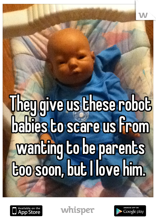 They give us these robot babies to scare us from wanting to be parents too soon, but I love him. 