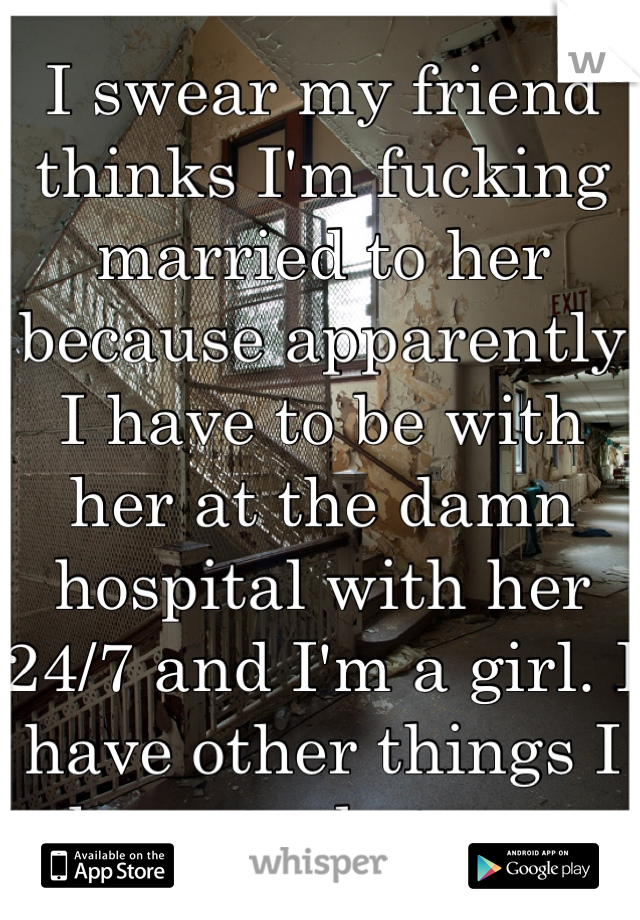I swear my friend thinks I'm fucking married to her because apparently I have to be with her at the damn hospital with her 24/7 and I'm a girl. I have other things I have to do too.   