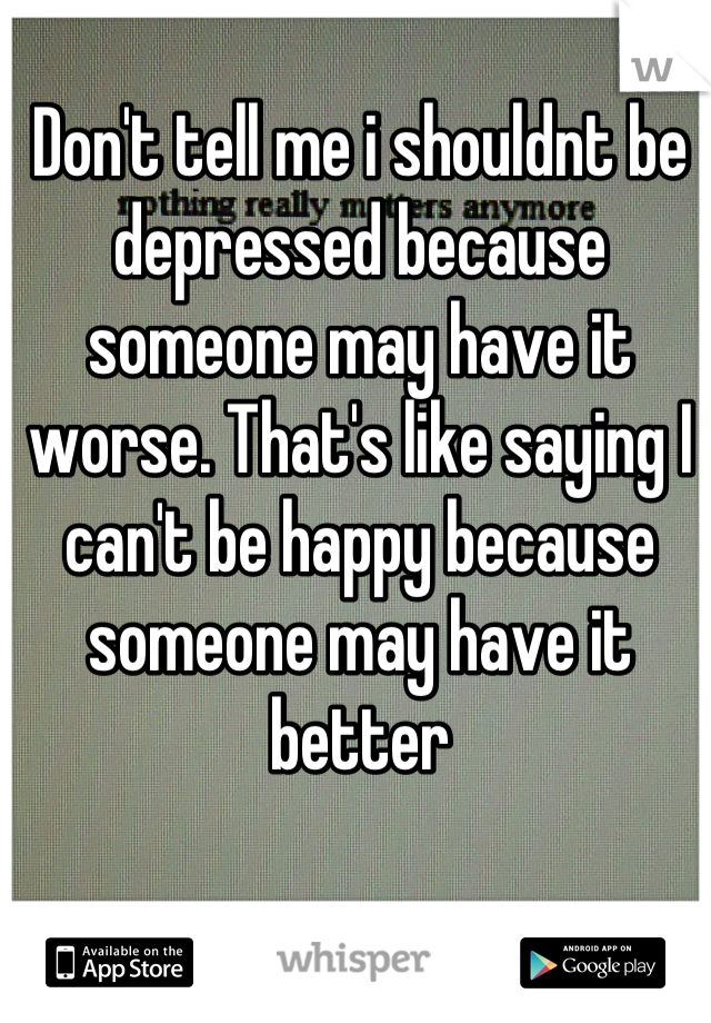 Don't tell me i shouldnt be depressed because someone may have it worse. That's like saying I can't be happy because someone may have it better