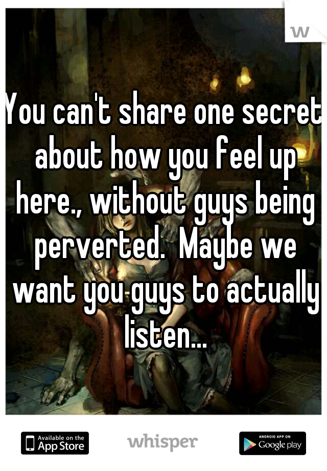 You can't share one secret about how you feel up here., without guys being perverted.  Maybe we want you guys to actually listen...