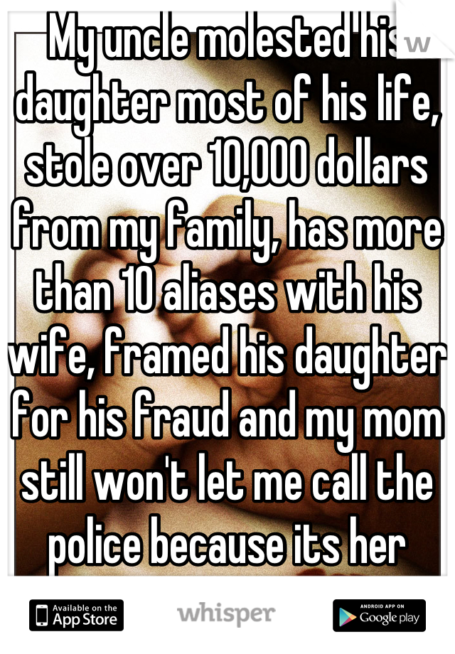 My uncle molested his daughter most of his life, stole over 10,000 dollars from my family, has more than 10 aliases with his wife, framed his daughter for his fraud and my mom still won't let me call the police because its her sisters husband