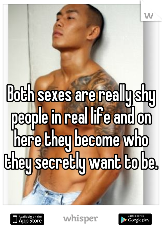 Both sexes are really shy people in real life and on here they become who they secretly want to be.