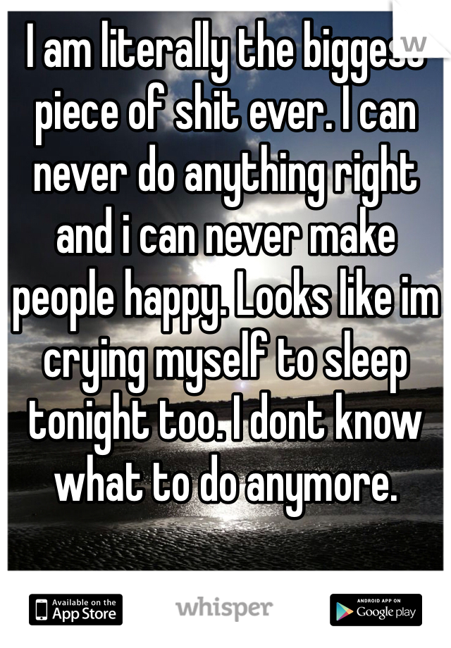 I am literally the biggest piece of shit ever. I can never do anything right and i can never make people happy. Looks like im crying myself to sleep tonight too. I dont know what to do anymore.