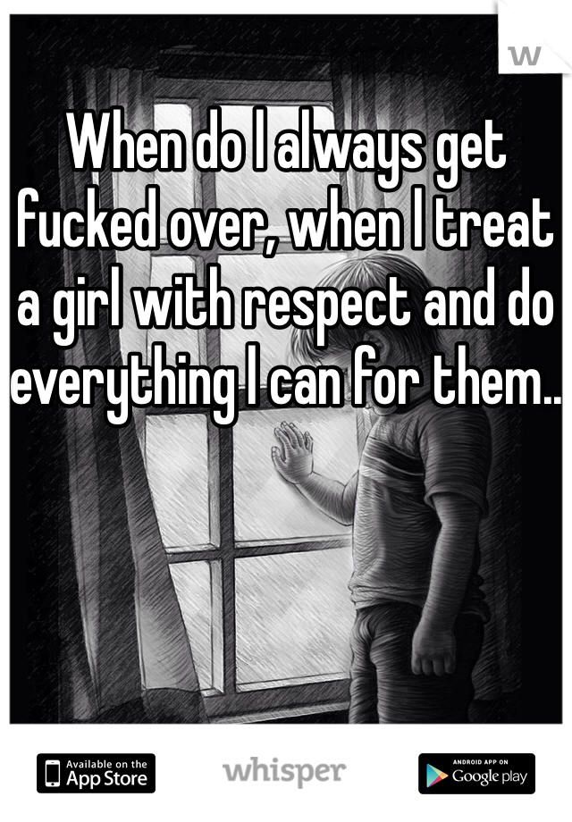 When do l always get fucked over, when l treat a girl with respect and do everything l can for them..