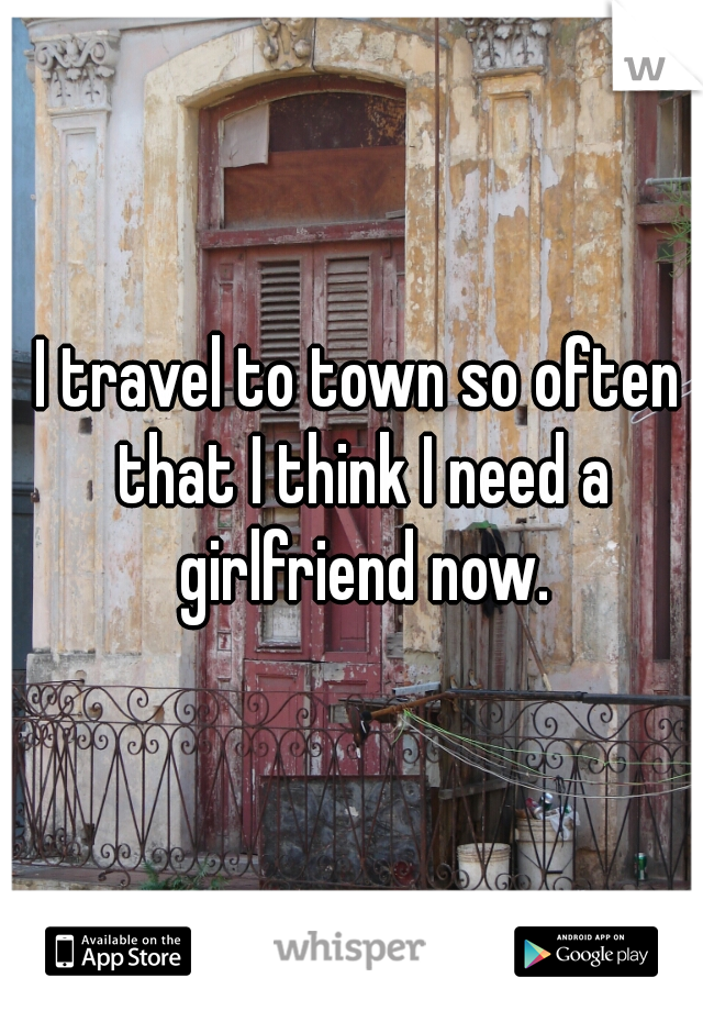 I travel to town so often that I think I need a girlfriend now.